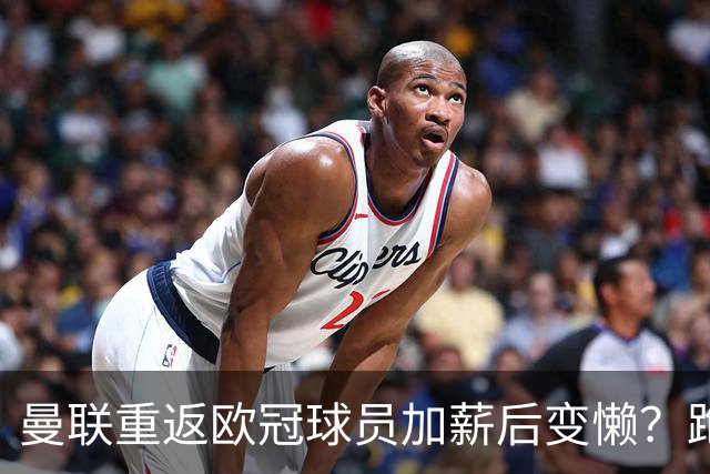曼联重返欧冠球员加薪后变懒？跑动数据落后！体能储备遭质疑无法坚持90分钟